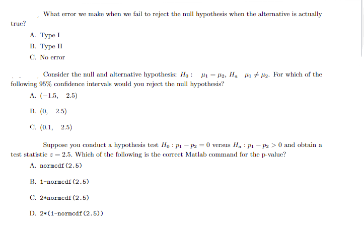 true?
What error we make when we fail to reject the null hypothesis when the alternative is actually
A. Type I
B. Type II
C. No error
Consider the null and alternative hypothesis: Ho: #₁ = µ2, H₂ ₁2. For which of the
following 95% confidence intervals would you reject the null hypothesis?
A. (-1.5, 2.5)
B. (0, 2.5)
C. (0.1, 2.5)
Suppose you conduct a hypothesis test Ho: P₁ - P2 = 0 versus Ha: P1 P2 > 0 and obtain a
test statistic z = 2.5. Which of the following is the correct Matlab command for the p-value?
A. normcdf (2.5)
B. 1-normcdf (2.5)
C. 2*normcdf (2.5)
D. 2*(1-normcdf (2.5))