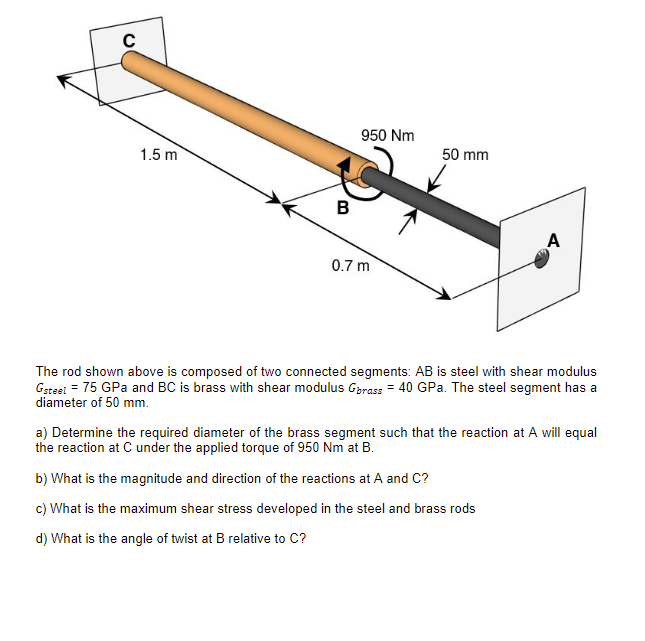 C
1.5 m
B
950 Nm
0.7 m
50 mm
A
The rod shown above is composed of two connected segments: AB is steel with shear modulus
Gsteel = 75 GPa and BC is brass with shear modulus Grass = 40 GPa. The steel segment has a
diameter of 50 mm.
a) Determine the required diameter of the brass segment such that the reaction at A will equal
the reaction at C under the applied torque of 950 Nm at B.
b) What is the magnitude and direction of the reactions at A and C?
c) What is the maximum shear stress developed in the steel and brass rods
d) What is the angle of twist at B relative to C?