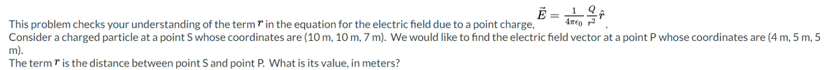 Ē
4περτ2
This problem checks your understanding of the term in the equation for the electric field due to a point charge,
Consider a charged particle at a point S whose coordinates are (10 m, 10 m, 7 m). We would like to find the electric field vector at a point P whose coordinates are (4 m, 5 m, 5
m).
The term is the distance between point S and point P. What is its value, in meters?
1 Q
↑