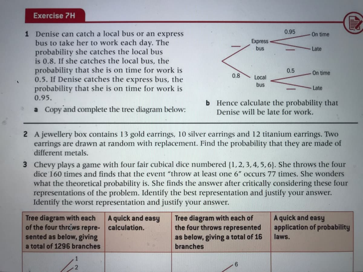 Exercise 7H
0.95
1 Denise can catch a local bus or an express
bus to take her to work each day. The
probability she catches the local bus
is 0.8. If she catches the local bus, the
probability that she is on time for work is
0.5. If Denise catches the express bus, the
probability that she is on time for work is
On time
Express
bus
Late
0.5
-On time
0.8
Local
bus
Late
0.95.
a Copy and complete the tree diagram below:
b Hence calculate the probability that
Denise will be late for work.
2 A jewellery box contains 13 gold earrings, 10 silver earrings and 12 titanium earrings. Two
earrings are drawn at random with replacement. Find the probability that they are made of
different metals.
3 Chevy plays a game with four fair cubical dice numbered (1,2, 3, 4, 5, 6). She throws the four
dice 160 times and finds that the event "throw at least one 6" occurs 77 times. She wonders
what the theoretical probability is. She finds the answer after critically considering these four
representations of the problem. Identify the best representation and justify your answer.
Identify the worst representation and justify your answer.
Tree diagram with each of
the four throws represented
as below, giving a total of 16
branches
Tree diagram with each
of the four thre{ws repre- calculation.
sented as below, giving
A quick and easy
application of probability
A quick and easy
laws.
a total of 1296 branches
