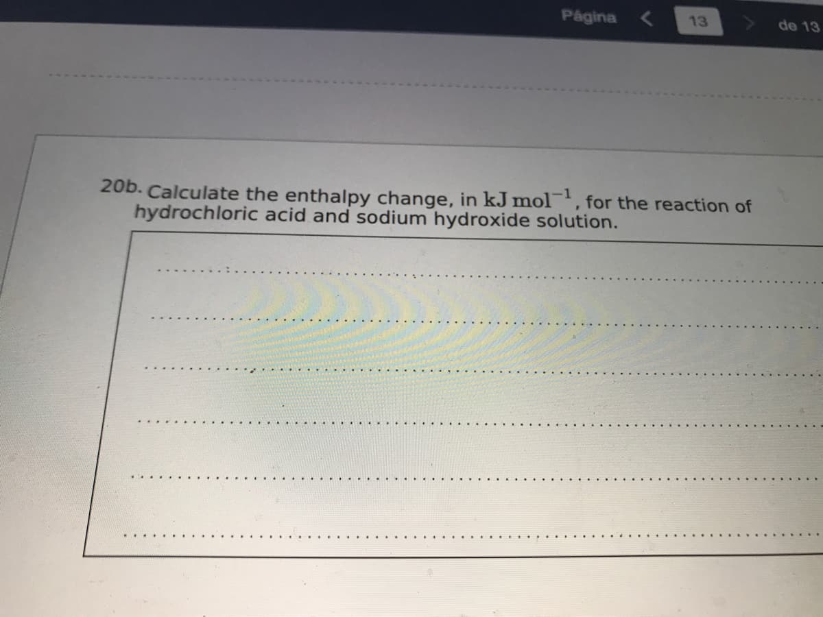 Página <
13
de 13
20b. Calculate the enthalpy change, in kJ mol, for the reaction of
hydrochloric acid and sodium hydroxide solution.
