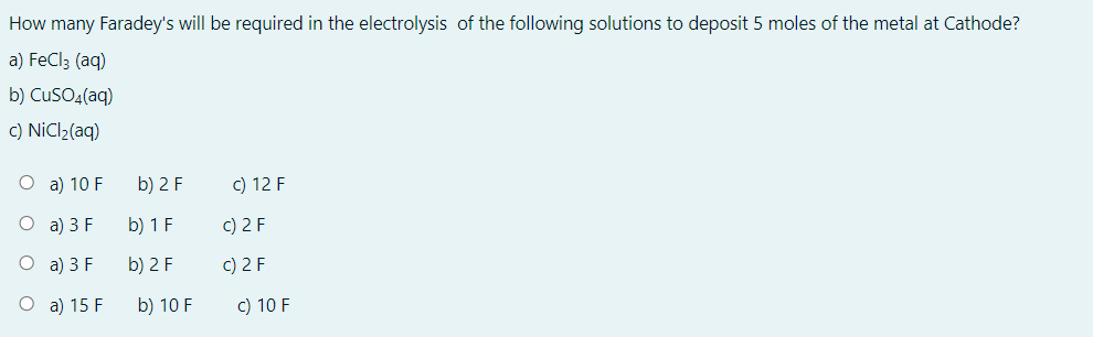 How many Faradey's will be required in the electrolysis of the following solutions to deposit 5 moles of the metal at Cathode?
a) FeCl; (aq)
b) CuSOq(aq)
c) NiCl2(aq)
O a) 10 F
b) 2 F
c) 12 F
O a) 3 F
b) 1 F
c) 2 F
O a) 3 F
b) 2 F
c) 2 F
O a) 15 F
b) 10 F
c) 10 F
