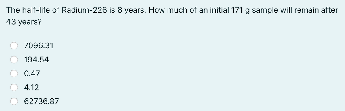 The half-life of Radium-226 is 8 years. How much of an initial 171 g sample will remain after
43 years?
7096.31
194.54
0.47
4.12
62736.87
