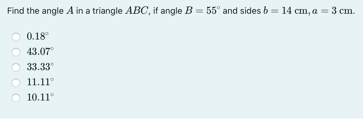 Find the angle A in a triangle ABC, if angle B = 55° and sides b= 14 cm, a = 3 cm.
0.18°
43.07°
33.33°
11.11°
10.11°
