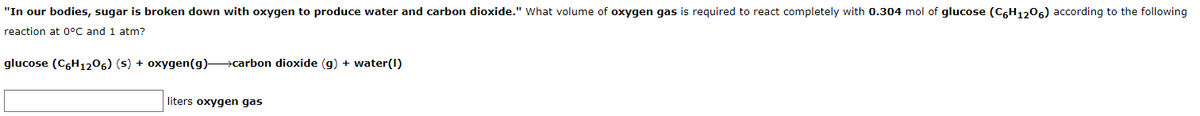 "In our bodies, sugar is broken down with oxygen to produce water and carbon dioxide." What volume of oxygen gas is required to react completely with 0.304 mol of glucose (C,H1206) according to the following
reaction at 0°C and 1 atm?
glucose (C,H1206) (s) + oxygen(g) carbon dioxide (g) + water(I)
liters oxygen gas
