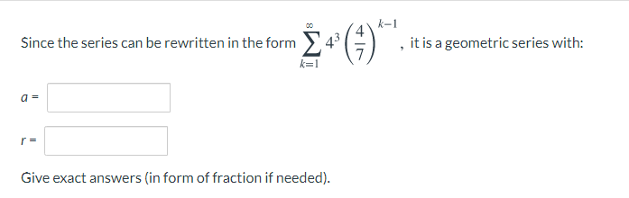 Since the series can be rewritten in the form
k-1
43
k=1
, it is a geometric series with:
a =
Give exact answers (in form of fraction if needed).
