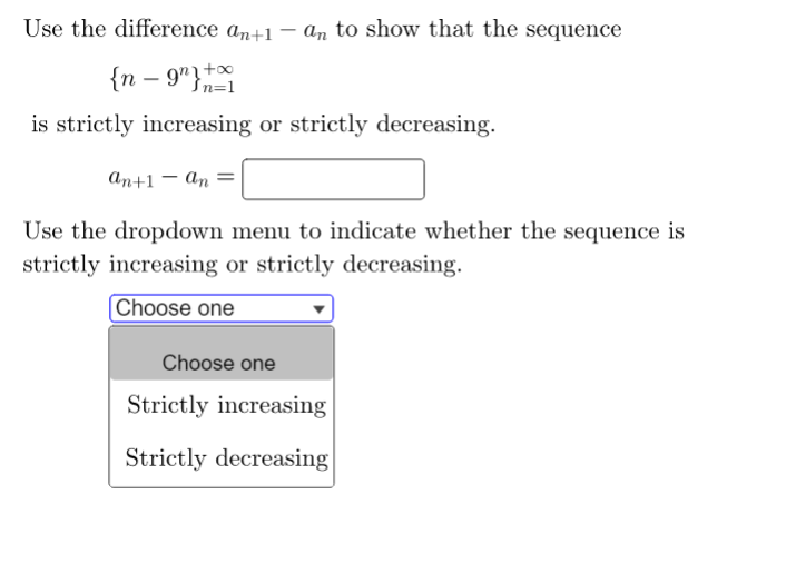 Use the difference ant1 - a, to show that the sequence
{n – 9"}+x
Sn=1
is strictly increasing or strictly decreasing.
аn+1 — аn
Use the dropdown menu to indicate whether the sequence is
strictly increasing or strictly decreasing.
Choose one
Choose one
Strictly increasing
Strictly decreasing
