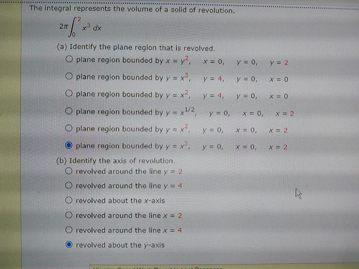 The integral represents the volume of a solid of revolution.
12
27
x dx
(a) Identify the plane region that is revolved.
O plane region bounded by x = y,
X = 0,
y = 0,
y = 2
O plane region bounded by y = x²,
y = 4,
y = 0,
X = 0
O plane region bounded by y = x',
y = 4,
y 0,
1/2
O plane region bounded by y = x²,
y = 0,
X = 0,
x = 2
O plane region bounded by y = x´,
y = 0,
x = 0,
x = 2
O plane region bounded by y = x°,
y = 0,
x = 0,
x = 2
(b) Identify the axis of revolution.
O revolved around the line y = 2
O revolved around the line y = 4
O revolved about the x-axis
O revolved around the line x = 2
O revolved around the line x = 4
O revolved about the y-axis
