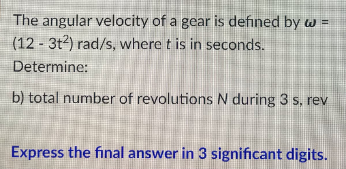 The angular velocity of a gear is defined by w =
(123t2) rad/s, where t is in seconds.
Determine:
b) total number of revolutions N during 3 s, rev
Express the final answer in 3 significant digits.