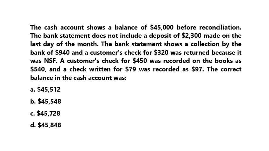 The cash account shows a balance of $45,000 before reconciliation.
The bank statement does not include a deposit of $2,300 made on the
last day of the month. The bank statement shows a collection by the
bank of $940 and a customer's check for $320 was returned because it
was NSF. A customer's check for $450 was recorded on the books as
$540, and a check written for $79 was recorded as $97. The correct
balance in the cash account was:
a. $45,512
b. $45,548
c. $45,728
d. $45,848