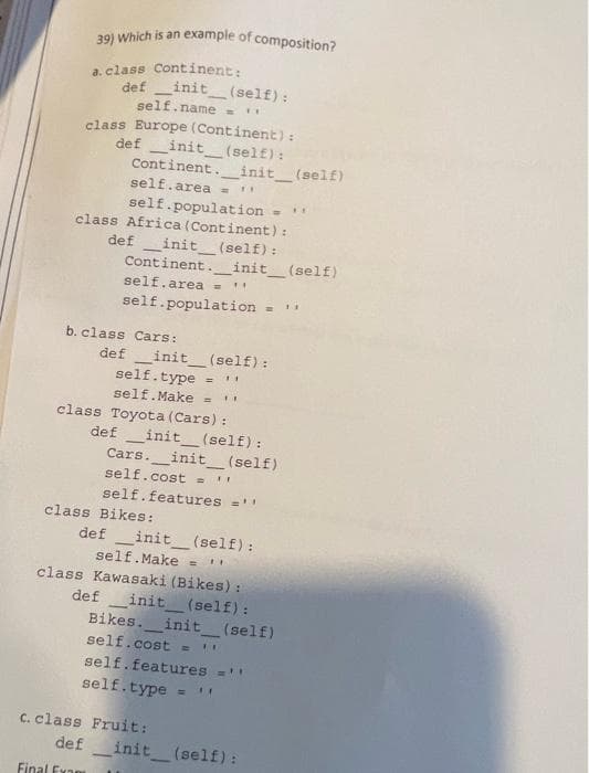 39) Which is an example of composition?
a. class Continent:
definit__(self):
self.name =
class Europe (Continent) :
definit__(self):
Continent.__init__(self)
self.area = !!
self.population = ''
class Africa (Continent) :
definit__(self):
Continent__init__(self)
self. area = **
self.population = ''
b. class Cars:
definit__(self):
self.type
= 11
self.Make = **
class Toyota (Cars) :
def _init__(self):
Cars. _init__(self)
self.cost = !!
self.features =''
class Bikes:
definit__(self):
self. Make B "
class Kawasaki (Bikes) :
def __init__(self):
Bikes. __init__(self)
self.cost = FI
self.features =''
self.type =
Fruit:
c. class
def
Final Exam
11
_init__(self):
-