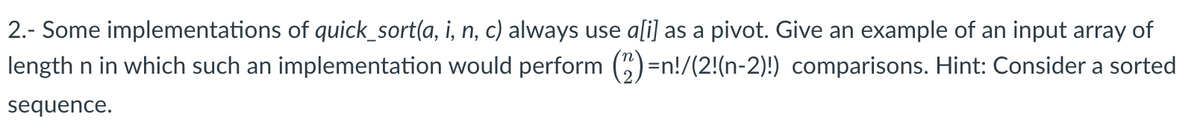 2.- Some implementations of quick_sort(a, i, n, c) always use a[i] as a pivot. Give an example of an input array of
length n in which such an implementation would perform (2)=n!/(2!(n-2)!) comparisons. Hint: Consider a sorted
sequence.