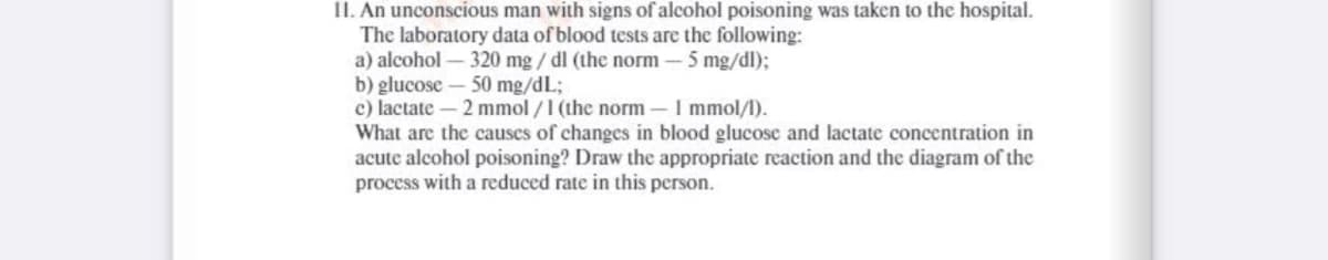 II. An unconscious man with signs of alcohol poisoning was taken to the hospital.
The laboratory data of blood tests are the following:
a) alcohol – 320 mg / dl (the norm - 5 mg/dl);
b) glucose – 50 mg/dL;
c) lactate- 2 mmol /1 (the norm-I mmol/l).
What are the causes of changes in blood glucosc and lactate concentration in
acute alcohol poisoning? Draw the appropriate reaction and the diagram of the
process with a reduced rate in this person.
