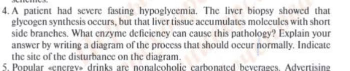 4. A patient had severe fasting hypoglycemia. The liver biopsy showed that
glycogen synthesis occurs, but that liver tissue accumulates molecules with short
side branches. What enzyme deficiency can cause this pathology? Explain your
answer by writing a diagram of the process that should occur normally. Indicate
the site of the disturbance on the diagram.
5. Popular «energy» drinks are nonalcoholic carbonated beverages. Advertising
