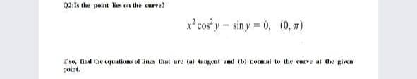 Q2:Is the point lies on the curve?
x² cos y- sin y = 0, (0, m)
il so, Gind the eyuations of lines thut ure (a) tangeat und (b) norual to the curve at the given
point.
