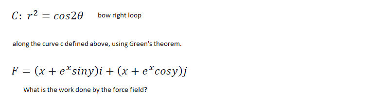 C: r2 = cos20
bow right loop
along the curve c defined above, using Green's theorem.
F = (x + e*siny)i + (x + e*cosy)j
What is the work done by the force field?
