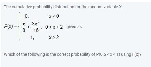 The cumulative probability distribution for the random variable X
0,
x<0
3x?
F(x)=-
8
O<x<2 given as.
16
1,
x 22
Which of the following is the correct probability of P(0.5 < x < 1) using F(x)?
