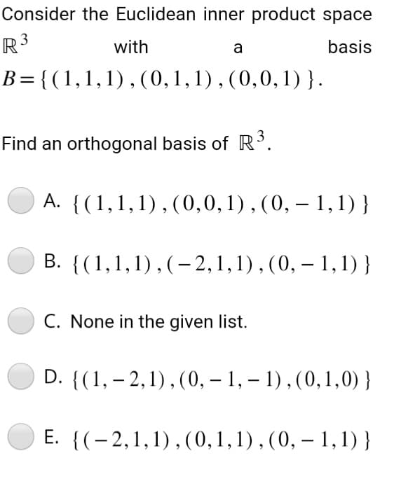 Consider the Euclidean inner product space
R3
with
basis
a
B={(1,1,1),(0,1,1),(0,0,1)}.
Find an orthogonal basis of R³.
A. {(1,1,1),(0, 0, 1), (0, -1,1)}
B. {(1,1,1),(-2, 1, 1), (0, - 1,1)}
C. None in the given list.
D. {(1, -2, 1), (0, -1, -1), (0,1,0)}
E.
{(2,1,1),(0, 1, 1), (0, - 1,1)}