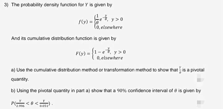 3) The probability density function for Y is given by
e-7₁ y > 0
(0, elsewhere
is given by
And its cumulative distribution function
PG
f(y) = 0
2.996
a) Use the cumulative distribution method or transformation method to show that is a pivotal
quantity.
b) Using the pivotal quantity in part a) show that a 90% confidence interval of 0 is given by
0.0511
F(y) ) =
1-e, y>0
0, elsewhere