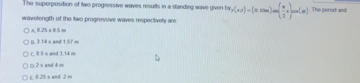 The superposition of two progressive waves results in a standing wave given by (x:)-(0.10m) sin x cos(æt)
The period and
wavelength of the two progressive waves respectively are:
OA 0 25 s0.5 m
OB. 3.14 s and 1,57 m
OC.0.5 s and 3.14 m
O D. 2 s and 4 m
O E. 0.25 s and 2 m
