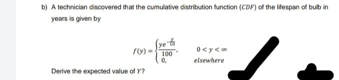 b) A technician discovered that the cumulative distribution function (CDF) of the lifespan of bulb in
years is given by
ye-to
f(y) =
100
0,
0<y<∞
elsewhere
Derive the expected value of Y?