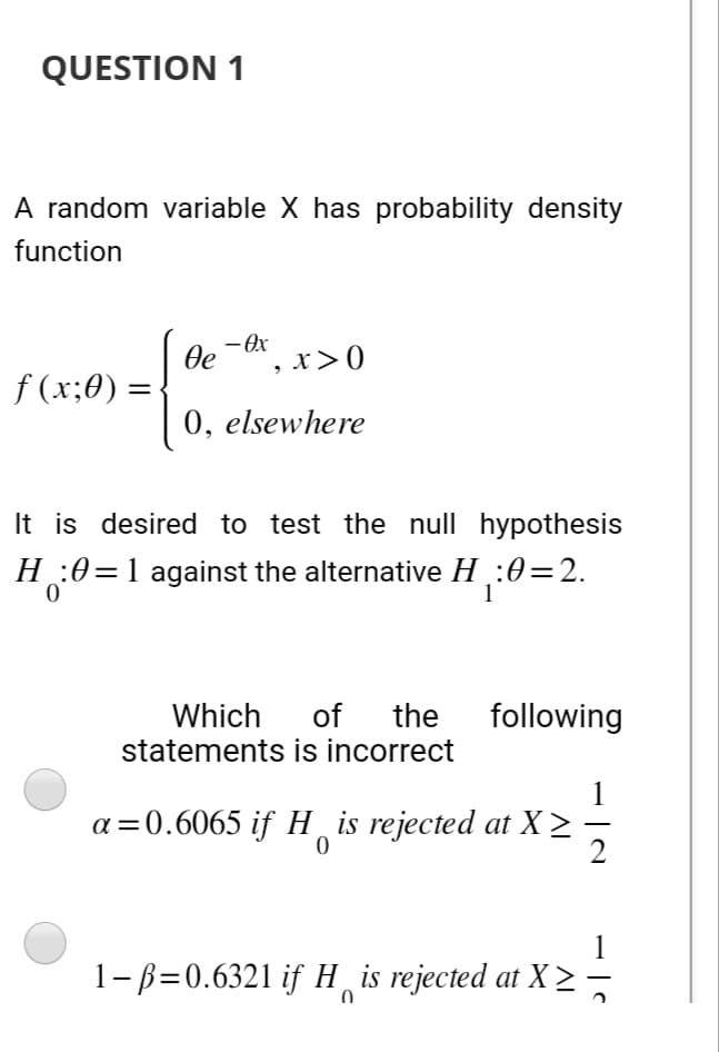 QUESTION 1
A random variable X has probability density
function
f (x;0) =
1 де
- Ox
, x>0
0, elsewhere
It is desired to test the null hypothesis
H:0=1 against the alternative H¸:0=2.
0
Which of the
statements is incorrect
following
a=0.6065 if His rejected at X
1-ß=0.6321 if H is rejected at X
0
-
2
at X ≥ =