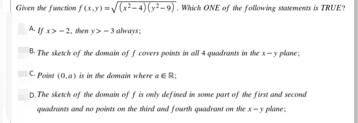 Given the function f (x,y) =/ (x²-4) (y²– 9). Which ONE of the following statements is TRUE?
A. If x> - 2, then y> – 3 always;
B. The sketch of the domain of f covers points in all 4 quadrants in the x- y plane;
C. Point (0,a) is in the domain where a E R;
D. The sketch of the domain of f is only defined in some part of the first and second
quadrants and no points on the third and fourth quadrant on the x- y plane;
