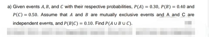 a) Given events A, B, and C with their respective probabilities, P(A) = 0.30, P(B) = 0.40 and
P(C) = 0.50. Assume that A and B are mutually exclusive events and A and C are
independent events, and P(BIC) = 0.10. Find P(A U BUC).