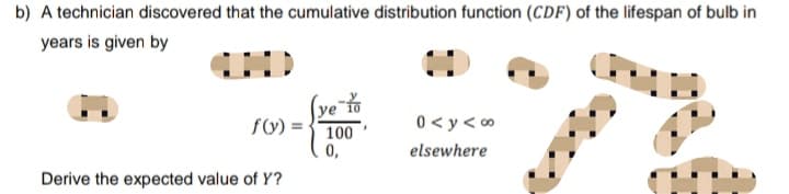 b) A technician discovered that the cumulative distribution function (CDF) of the lifespan of bulb in
years is given by
HHHHHD
(ve to
ye
f(y) =
100
0<y<∞
elsewhere
0,
Derive the expected value of Y?