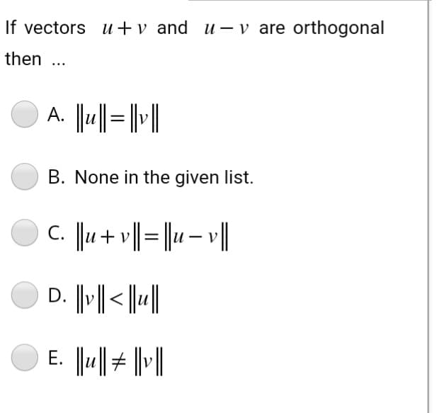 If vectors u+v and u- v are orthogonal
then ...
A. ||u|| = ||v||
B. None in the given list.
C. ||u + v || = ||u - v ||
D. ||v|| < ||u||
E. ||u|| # | |v||