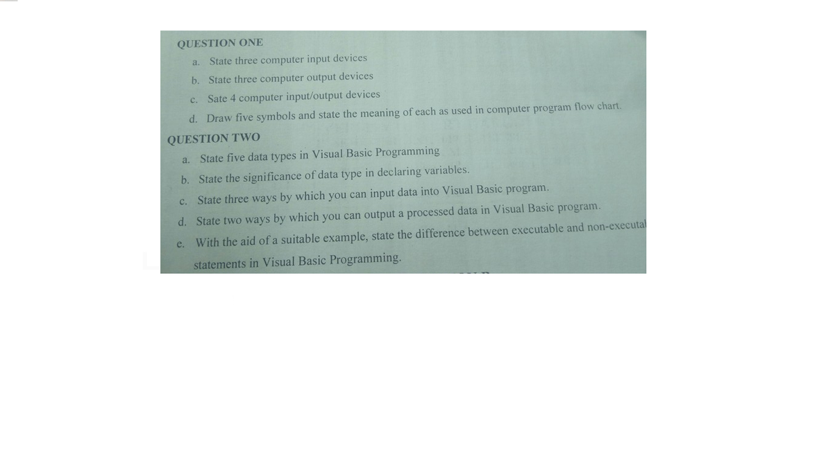 QUESTION ONE
a. State three computer input devices
b. State three computer output devices
c. Sate 4 computer input/output devices
d. Draw five symbols and state the meaning of each as used in computer program flow chart.
QUESTION TWO
a. State five data types in Visual Basic Programming
b. State the significance of data type in declaring variables.
c. State three ways by which you can input data into Visual Basic program.
d. State two ways by which you can output a processed data in Visual Basic program.
e. With the aid of a suitable example, state the difference between executable and non-executal
statements in Visual Basic Programming.
