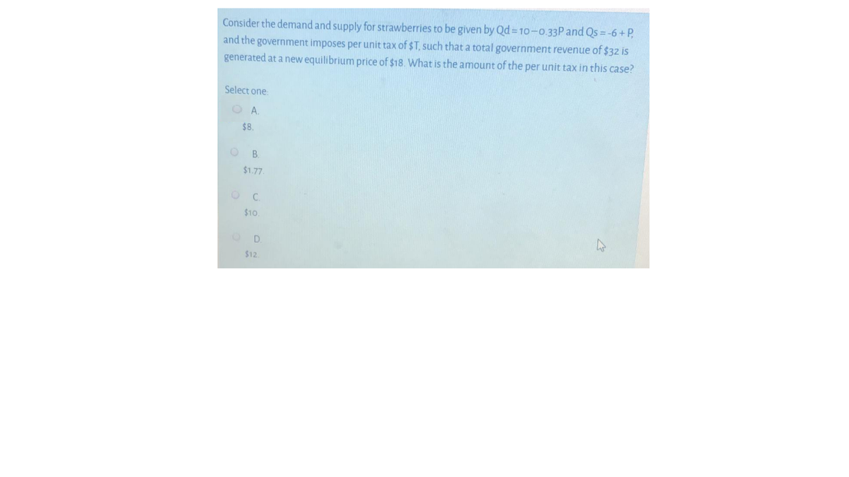 Consider the demand and supply for strawberries to be given by Qd=10-0.33P and Qs = -6 + P,
and the government imposes per unit tax of $T, such that a total government revenue of $32 is
generated at a new equilibrium price of $18. What is the amount of the per unit tax in this case?
Select one.
O A.
$8.
O B.
$1.77
C.
$10
D.
$12
