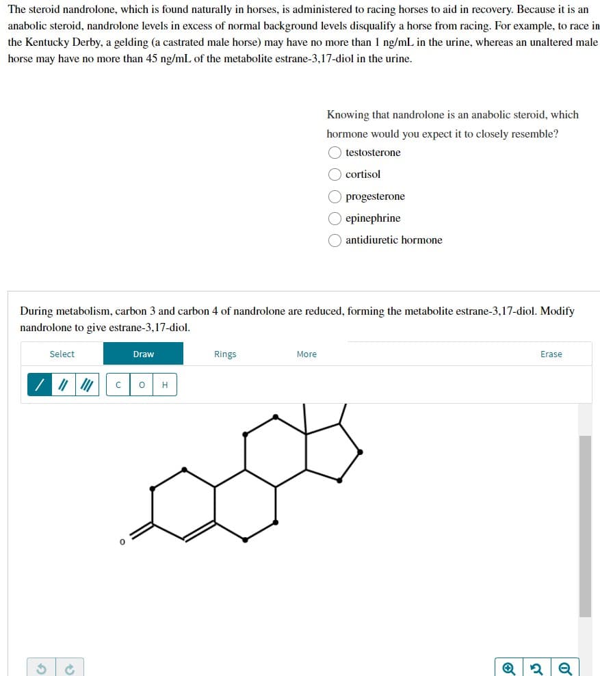 The steroid nandrolone, which is found naturally in horses, is administered to racing horses to aid in recovery. Because it is an
anabolic steroid, nandrolone levels in excess of normal background levels disqualify a horse from racing. For example, to race in
the Kentucky Derby, a gelding (a castrated male horse) may have no more than 1 ng/mL in the urine, whereas an unaltered male
horse may have no more than 45 ng/mL of the metabolite estrane-3,17-diol in the urine.
Knowing that nandrolone is an anabolic steroid, which
hormone would you expect it to closely resemble?
(testosterone
cortisol
O progesterone
O epinephrine
antidiuretic hormone
During metabolism, carbon 3 and carbon 4 of nandrolone are reduced, forming the metabolite estrane-3,17-diol. Modify
nandrolone to give estrane-3,17-diol.
Select
Draw
Rings
More
Erase
S
с O
0
H
✪
ا قد
2
o