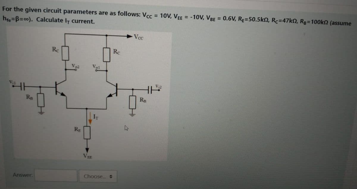 For the given circuit parameters are as follows: Vcc = 10OV, VEE = -10V, VBE = 0.6V, RE=50.5kn, Rc=47kN, Rg=100k2 (assume
hfe=B%=D00). Calculate IT current.
Vec
Rc
Rc
Ry
RB
RE
VEE
Answer:
Choose..
