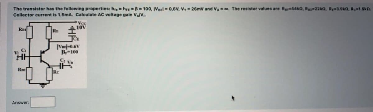 The transistor has the following properties: hre hrE B= 100, IVBel = 0,6v, V7 = 26mV and VA = , The resistor values are Ras#44k0, Re 22kn, Re#3.9kn, Rc#1.5ka.
Collector current is 1.5mA. Calculate AC voltage gain V./Vi.
Vcc
Ru
RE
Vm-0.6V
B100
Ca
HH
Vo
Rn2
Rc
Answer:
