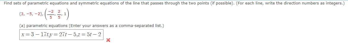 Find sets of parametric equations and symmetric equations of the line that passes through the two points (if possible). (For each line, write the direction numbers as integers.)
(금름)
(3, -5, -2),
(a) parametric equations (Enter your answers as a comma-separated list.)
x= 3 – 17ty = 27t – 5,7 = 5t – 2
