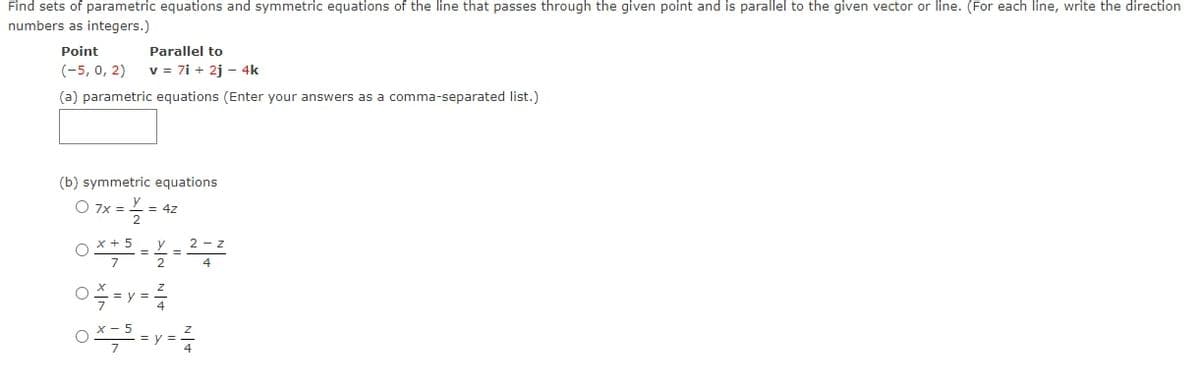 Find sets of parametric equations and symmetric equations of the line that passes through the given point and is parallel to the given vector or line. (For each line, write the direction
numbers as integers.)
Point
Parallel to
(-5, 0, 2)
v = 7i + 2j – 4k
(a) parametric equations (Enter your answers as a comma-separated list.)
(b) symmetric equations
O 7x =
= 4z
O X + 5
y
2 - z
=
7
4
