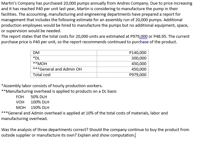 Martin's Company has purchased 20,000 pumps annually from Andres Company. Due to price increasing
and it has reached P40 per unit last year, Martin is considering to manufacture the pump in their
facilities. The accounting, manufacturing and engineering departments have prepared a report for
management that includes the following estimate for an assembly run of 20,000 pumps. Additional
production employees would be hired to manufacture the pumps but no additional equipment, space,
or supervision would be needed.
The report states that the total costs for 20,000 units are estimated at P979,000 or P48.95. The current
purchase price is P40 per unit, so the report recommends continued to purchase of the product.
DM
P140,000
*DL
300,000
**MOH
450,000
*General and Admin OH
450,000
Total cost
P979,000
*Assembly labor consists of hourly production workers.
**Manufacturing overhead is applied to products on a DL basis
FOH
50% DLH
VOH 100% DLH
мон 150% DLH
***General and Admin overhead is applied at 10% of the total costs of materials, labor and
manufacturing overhead.
Was the analysis of three departments correct? Should the company continue to buy the product from
outside supplier or manufacture its own? Explain and show computation.
