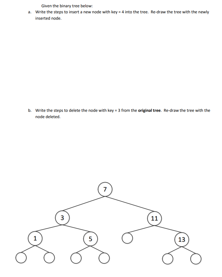 Given the binary tree below:
a. Write the steps to insert a new node with key = 4 into the tree. Re-draw the tree with the newly
inserted node.
b. Write the steps to delete the node with key = 3 from the original tree. Re-draw the tree with the
node deleted.
7
3
11
1
5
13
