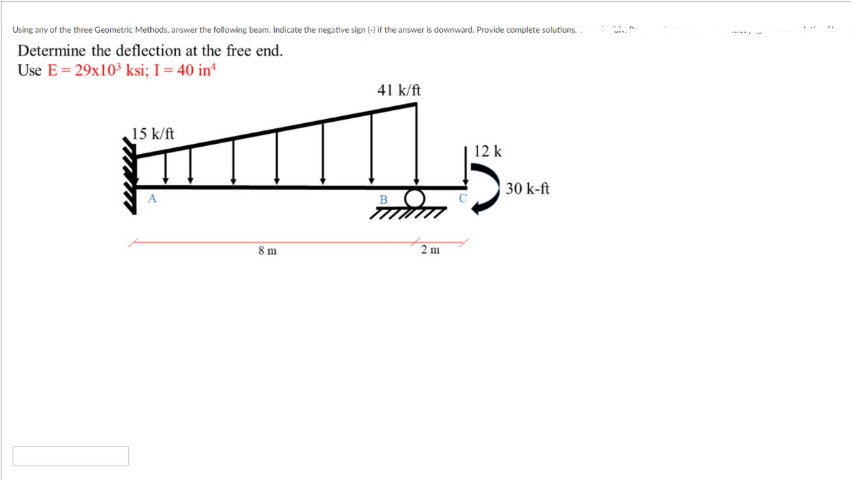 Using any of the three Geometric Methods, answer the following beam. Indicate the negative sign (-) if the answer is downward. Provide complete solutions.
Determine the deflection at the free end.
Use E = 29x10³ ksi; I = 40 in*
41 k/ft
15 k/ft
12 k
30 k-ft
8 m
2 m
