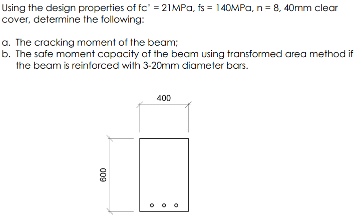 Using the design properties of fc' = 21MPa, fs = 140MPa, n = 8, 40mm clear
cover, determine the following:
a. The cracking moment of the beam;
b. The safe moment capacity of the beam using transformed area method if
the beam is reinforced with 3-20mm diameter bars.
600
400
O
O
O