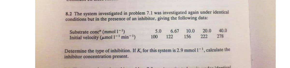 8.2 The system investigated in problem 7.1 was investigated again under identical
conditions but in the presence of an inhibitor, giving the following data:
Substrate conc" (mmol 1-1)
Initial velocity (µmol 1- min-)
6.67
122
10.0
156
20.0
222
40.0
278
5.0
100
Determine the type of inhibition. If K, for this system is 2.9 mmol 1-, calculate the
inhibitor concentration present.
idontical
