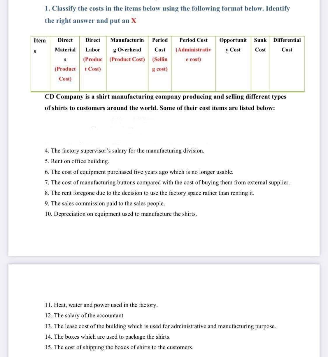 1. Classify the costs in the items below using the following format below. Identify
the right answer and put an X
Item
Direct
Direct
Manufacturin
Period
Period Cost
Opportunit
Sunk
Differential
Material
Labor
g Overhead
Cost
(Administrativ
y Cost
Cost
Cost
(Produc (Product Cost) (Sellin
t Cost)
e cost)
(Product
g cost)
Cost)
CD Company is a shirt manufacturing company producing and selling different types
of shirts to customers around the world. Some of their cost items are listed below:
4. The factory supervisor's salary for the manufacturing division.
5. Rent on office building.
6. The cost of equipment purchased five years ago which is no longer usable.
7. The cost of manufacturing buttons compared with the cost of buying them from external supplier.
8. The rent foregone due to the decision to use the factory space rather than renting it.
9. The sales commission paid to the sales people.
10. Depreciation on equipment used to manufacture the shirts.
11. Heat, water and power used in the factory.
12. The salary of the accountant
13. The lease cost of the building which is used for administrative and manufacturing purpose.
14. The boxes which are used to package the shirts.
15. The cost of shipping the boxes of shirts to the customers.
