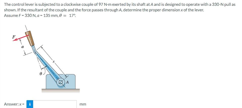 The control lever is subjected to a clockwise couple of 97 N-m exerted by its shaft at A and is designed to operate with a 330-N pull as
shown. If the resultant of the couple and the force passes through A, determine the proper dimension x of the lever.
Assume F = 330 N, a = 135 mm, 0 = 17%
F
A
a
Answer: x = i
mm