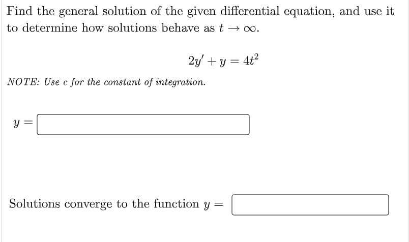 Find the general solution of the given differential equation, and use it
to determine how solutions behave as t → ∞.
2y + y = 4t²
NOTE: Use c for the constant of integration.
Y
Solutions converge to the function y
=