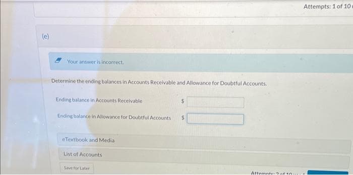 (e)
Your answer is incorrect.
Determine the ending balances in Accounts Receivable and Allowance for Doubtful Accounts.
Ending balance in Accounts Receivable
Ending balance in Allowance for Doubtful Accounts $
eTextbook and Media
List of Accounts
Save for Later
Attemnte of ...
Attempts: 1 of 10