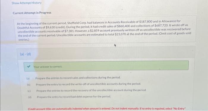 Show Attempt History -
Current Attempt in Progress
At the beginning of the current period, Sheffield Corp. had balances in Accounts Receivable of $187,800 and in Allowance for
Doubtful Accounts of $9,630 (credit). During the period, it had credit sales of $860,400 and collections of $687,720. It wrote off as
uncollectible accounts receivable of $7,381. However, a $2,859 account previously written off as uncollectible was recovered before
the end of the current period. Uncollectible accounts are estimated to total $23,070 at the end of the period. (Omit cost of goods sold
entries)
(a)-(d)
(a)
(b)
(d)
Your answer is correct.
Prepare the entries to record sales and collections during the period.
Prepare the entry to record the write-off of uncollectible accounts during the period.
Prepare the entries to record the recovery of the uncollectible account during the period.
Prepare the entry to record bad debt expense for the period..
(Credit account titles are automatically indented when amount is entered. Do not indent manually. If no entry is required, select "No Entry"