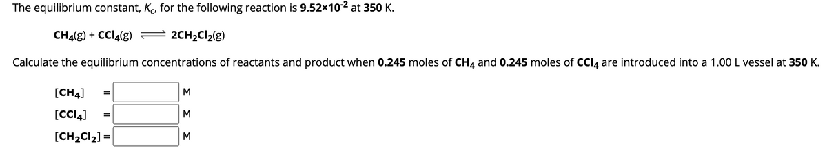 The equilibrium constant, Kc, for the following reaction is 9.52x10-2 at 350 K.
CH4(g) + CCl4(g)
2CH₂Cl₂(g)
Calculate the equilibrium concentrations of reactants and product when 0.245 moles of CH4 and 0.245 moles of CCl4 are introduced into a 1.00 L vessel at 350 K.
[CH4]
[CCI4]
[CH₂Cl₂] =
=
=
M
ΣΣ