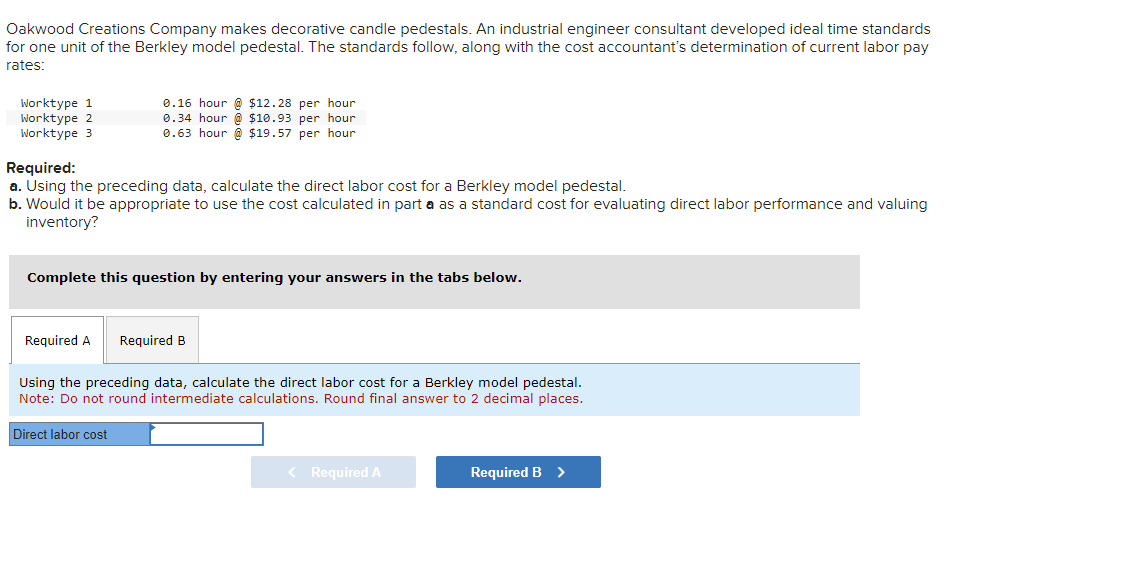 Oakwood Creations Company makes decorative candle pedestals. An industrial engineer consultant developed ideal time standards
for one unit of the Berkley model pedestal. The standards follow, along with the cost accountant's determination of current labor pay
rates:
Worktype 1
Worktype 2
Worktype 3
0.16 hour @ $12.28 per hour
0.34 hour @ $10.93 per hour
0.63 hour @ $19.57 per hour
Required:
a. Using the preceding data, calculate the direct labor cost for a Berkley model pedestal.
b. Would it be appropriate to use the cost calculated in part a as a standard cost for evaluating direct labor performance and valuing
inventory?
Complete this question by entering your answers in the tabs below.
Required A Required B
Using the preceding data, calculate the direct labor cost for a Berkley model pedestal.
Note: Do not round intermediate calculations. Round final answer to 2 decimal places.
Direct labor cost
< Required A
Required B >