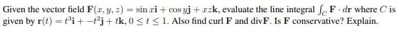 Given the vector field F(x, y, z) = sin zi + cos yj+zzk, evaluate the line integral JF. dr where Cis
given by r(t) = t³i+-t2j+ tk, 0 ≤ t ≤ 1. Also find curl F and divF. Is F conservative? Explain.